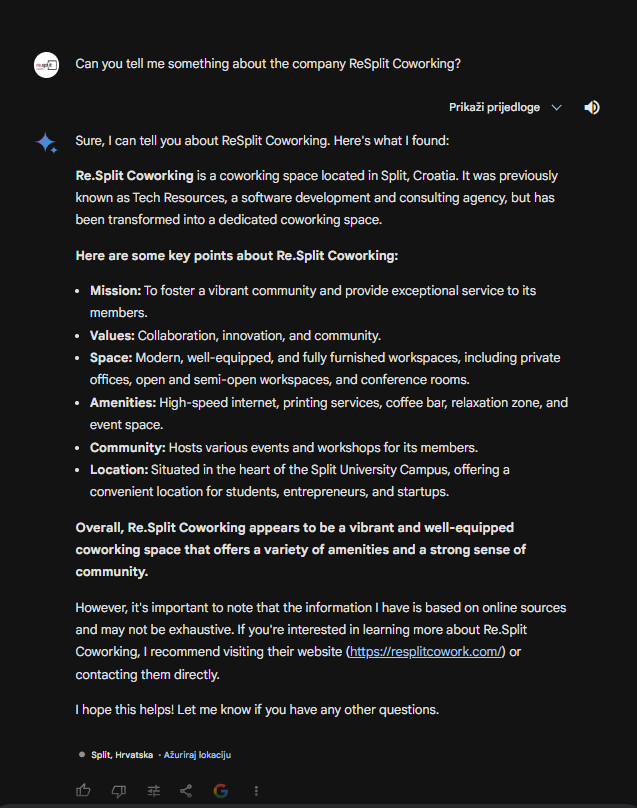 Me: can you tell me something about company ReSplit Coworking?
Gemini: ReSplit Coworking: A Hub for Innovation in Split, Croatia
ReSplit Coworking is more than just a workspace; it's a community-driven hub for personal and professional growth in the heart of Split, Croatia. Here's what I found out about them:

Mission and Values:

Encourage and develop personal and professional growth: They offer workshops, networking events, and mentorship programs to help members learn and connect.
Provide a healthy business environment: Modern facilities, fast internet, and various workspaces cater to different needs and styles.
Celebrate future successes: They foster a collaborative and supportive atmosphere where members can thrive and achieve their goals.
What They Offer:

Variety of workspaces: Private offices, dedicated desks, open workspaces, and meeting rooms to accommodate different preferences and team sizes.
Modern amenities: High-speed Wi-Fi, printing services, kitchen facilities, and relaxation areas.
Community events: Workshops, networking events, talks, and social gatherings to connect with other members and build a strong network.
Flexible membership options: Daily, weekly, monthly, and yearly plans to suit individual needs and budgets.
Unique Aspects:

Biophilic design: Incorporates natural elements like plants and wood to create a healthy and inspiring work environment.
Focus on sustainability: Committed to eco-friendly practices and reducing their environmental impact.
Central location: Situated in the vibrant University Campus, close to shops, restaurants, and other amenities.
Overall, ReSplit Coworking seems like an excellent option for entrepreneurs, freelancers, remote workers, and startups seeking a flexible, collaborative, and supportive work environment in Split.

Additional Resources:

Website: https://resplitcowork.com/